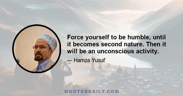 Force yourself to be humble, until it becomes second nature. Then it will be an unconscious activity.