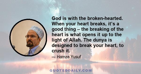 God is with the broken-hearted. When your heart breaks, it’s a good thing – the breaking of the heart is what opens it up to the light of Allah. The dunya is designed to break your heart, to crush it.