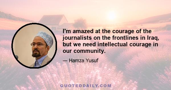 I'm amazed at the courage of the journalists on the frontlines in Iraq, but we need intellectual courage in our community.