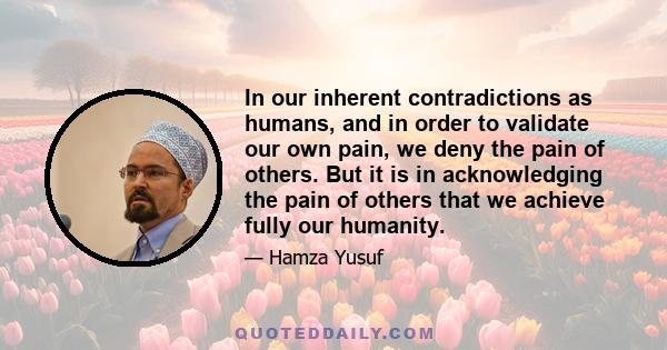 In our inherent contradictions as humans, and in order to validate our own pain, we deny the pain of others. But it is in acknowledging the pain of others that we achieve fully our humanity.