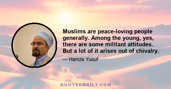 Muslims are peace-loving people generally. Among the young, yes, there are some militant attitudes. But a lot of it arises out of chivalry.