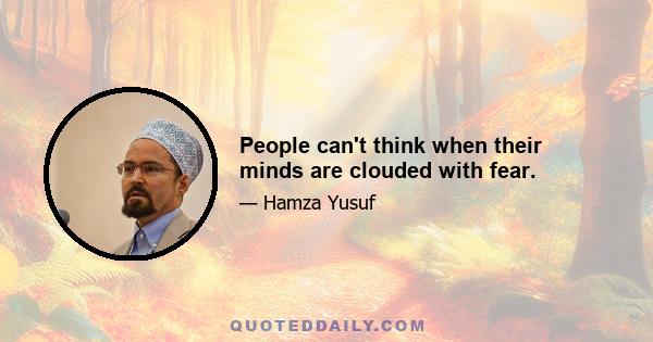 People can't think when their minds are clouded with fear.