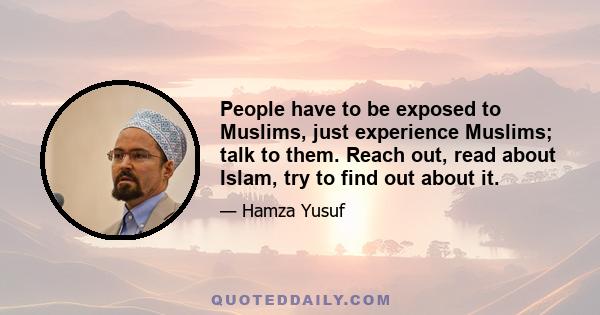 People have to be exposed to Muslims, just experience Muslims; talk to them. Reach out, read about Islam, try to find out about it.