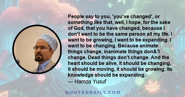 People say to you, 'you've changed', or something like that, well, I hope, for the sake of God, that you have changed, because I don't want to be the same person all my life. I want to be growing, I want to be