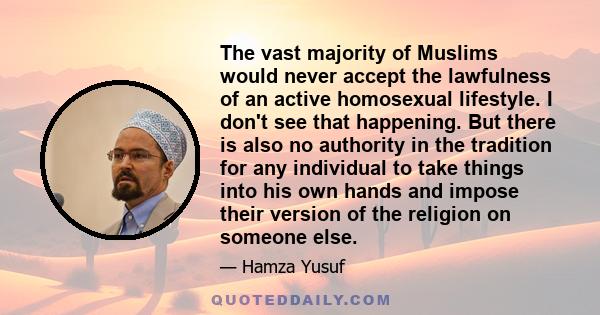 The vast majority of Muslims would never accept the lawfulness of an active homosexual lifestyle. I don't see that happening. But there is also no authority in the tradition for any individual to take things into his