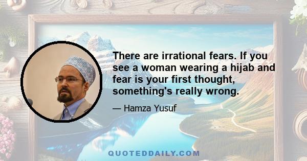 There are irrational fears. If you see a woman wearing a hijab and fear is your first thought, something's really wrong.