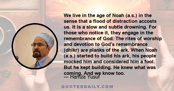 We live in the age of Noah (a.s.) in the sense that a flood of distraction accosts us. It is a slow and subtle drowning. For those who notice it, they engage in the remembrance of God. The rites of worship and devotion