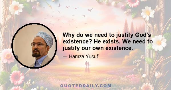 Why do we need to justify God's existence? He exists. We need to justify our own existence.