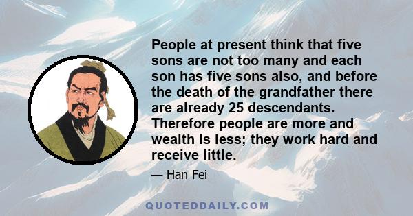 People at present think that five sons are not too many and each son has five sons also, and before the death of the grandfather there are already 25 descendants. Therefore people are more and wealth Is less; they work