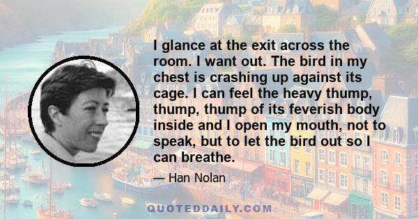 I glance at the exit across the room. I want out. The bird in my chest is crashing up against its cage. I can feel the heavy thump, thump, thump of its feverish body inside and I open my mouth, not to speak, but to let