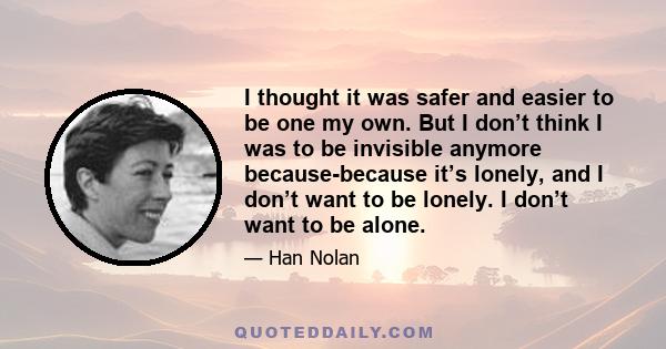 I thought it was safer and easier to be one my own. But I don’t think I was to be invisible anymore because-because it’s lonely, and I don’t want to be lonely. I don’t want to be alone.