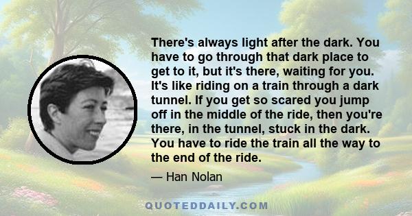 There's always light after the dark. You have to go through that dark place to get to it, but it's there, waiting for you. It's like riding on a train through a dark tunnel. If you get so scared you jump off in the