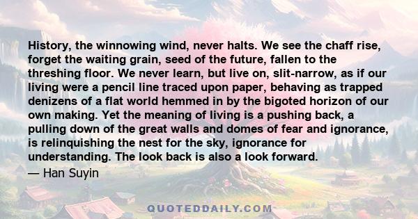 History, the winnowing wind, never halts. We see the chaff rise, forget the waiting grain, seed of the future, fallen to the threshing floor. We never learn, but live on, slit-narrow, as if our living were a pencil line 