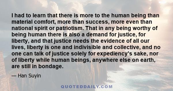 I had to learn that there is more to the human being than material comfort, more than success, more even than national spirit or patriotism. That in any being worthy of being human there is also a demand for justice,