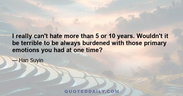 I really can't hate more than 5 or 10 years. Wouldn't it be terrible to be always burdened with those primary emotions you had at one time?