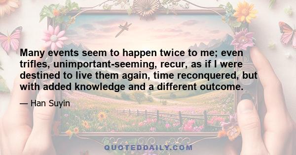 Many events seem to happen twice to me; even trifles, unimportant-seeming, recur, as if I were destined to live them again, time reconquered, but with added knowledge and a different outcome.