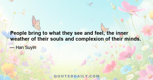 People bring to what they see and feel, the inner weather of their souls and complexion of their minds.