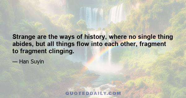 Strange are the ways of history, where no single thing abides, but all things flow into each other, fragment to fragment clinging.