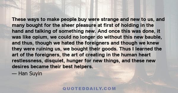 These ways to make people buy were strange and new to us, and many bought for the sheer pleasure at first of holding in the hand and talking of something new. And once this was done, it was like opium, we could no