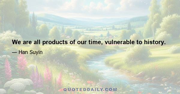 We are all products of our time, vulnerable to history.