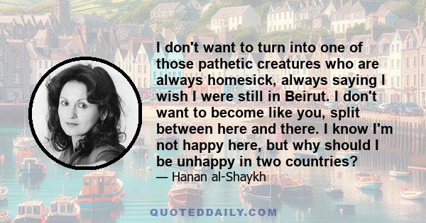 I don't want to turn into one of those pathetic creatures who are always homesick, always saying I wish I were still in Beirut. I don't want to become like you, split between here and there. I know I'm not happy here,