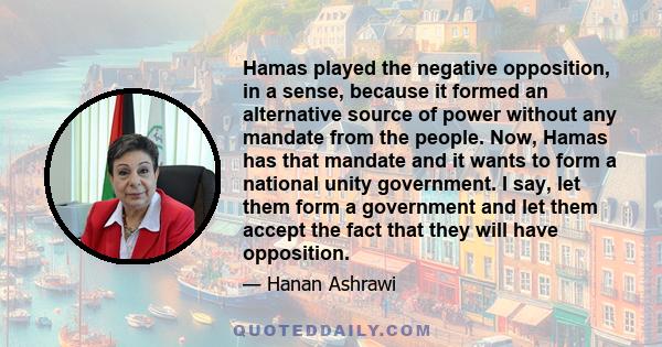 Hamas played the negative opposition, in a sense, because it formed an alternative source of power without any mandate from the people. Now, Hamas has that mandate and it wants to form a national unity government. I