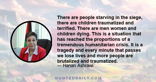 There are people starving in the siege, there are children traumatized and terrified. There are men women and children dying. This is a situation that has reached the proportions of a tremendous humanitarian crisis. It