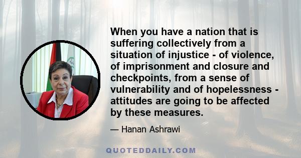 When you have a nation that is suffering collectively from a situation of injustice - of violence, of imprisonment and closure and checkpoints, from a sense of vulnerability and of hopelessness - attitudes are going to