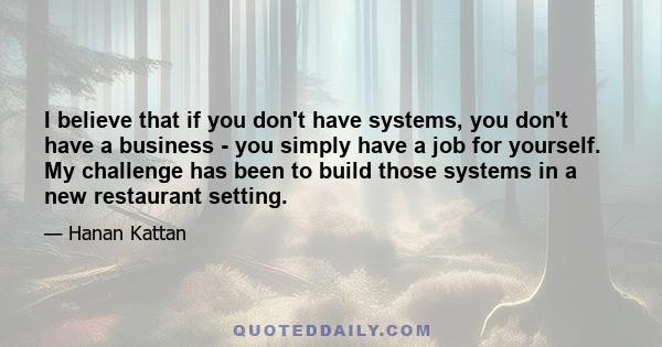 I believe that if you don't have systems, you don't have a business - you simply have a job for yourself. My challenge has been to build those systems in a new restaurant setting.