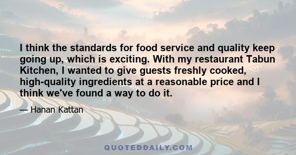 I think the standards for food service and quality keep going up, which is exciting. With my restaurant Tabun Kitchen, I wanted to give guests freshly cooked, high-quality ingredients at a reasonable price and I think