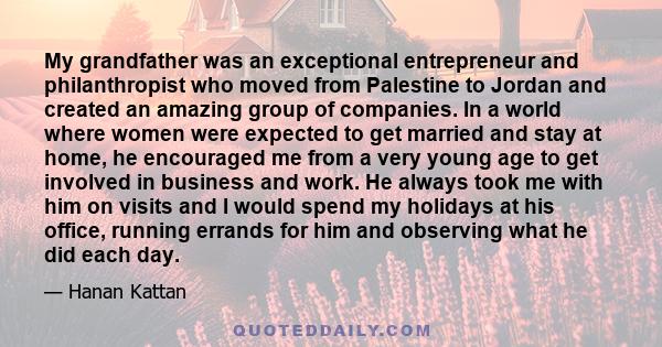 My grandfather was an exceptional entrepreneur and philanthropist who moved from Palestine to Jordan and created an amazing group of companies. In a world where women were expected to get married and stay at home, he