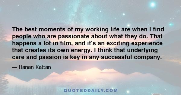 The best moments of my working life are when I find people who are passionate about what they do. That happens a lot in film, and it's an exciting experience that creates its own energy. I think that underlying care and 