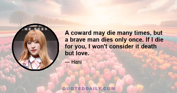 A coward may die many times, but a brave man dies only once. If I die for you, I won't consider it death but love.