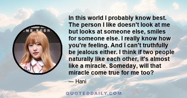 In this world I probably know best. The person I like doesn't look at me but looks at someone else, smiles for someone else. I really know how you're feeling. And I can't truthfully be jealous either. I think if two