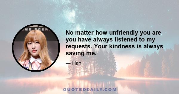 No matter how unfriendly you are you have always listened to my requests. Your kindness is always saving me.