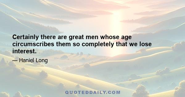 Certainly there are great men whose age circumscribes them so completely that we lose interest.