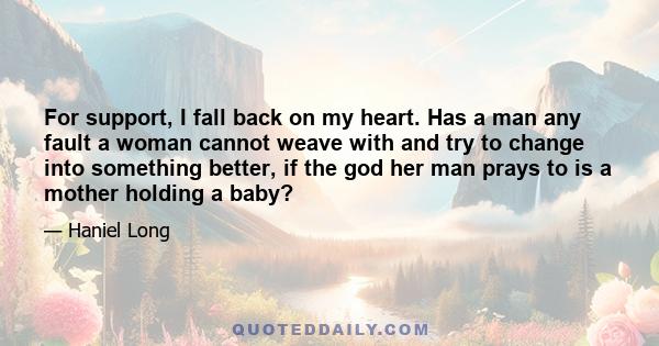 For support, I fall back on my heart. Has a man any fault a woman cannot weave with and try to change into something better, if the god her man prays to is a mother holding a baby?