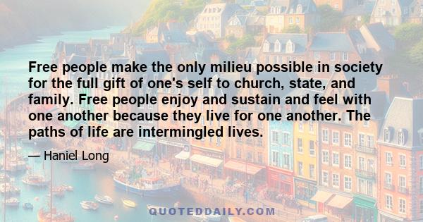 Free people make the only milieu possible in society for the full gift of one's self to church, state, and family. Free people enjoy and sustain and feel with one another because they live for one another. The paths of