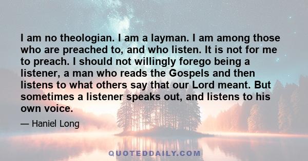 I am no theologian. I am a layman. I am among those who are preached to, and who listen. It is not for me to preach. I should not willingly forego being a listener, a man who reads the Gospels and then listens to what