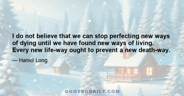 I do not believe that we can stop perfecting new ways of dying until we have found new ways of living. Every new life-way ought to prevent a new death-way.