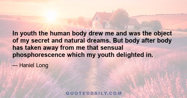 In youth the human body drew me and was the object of my secret and natural dreams. But body after body has taken away from me that sensual phosphorescence which my youth delighted in.