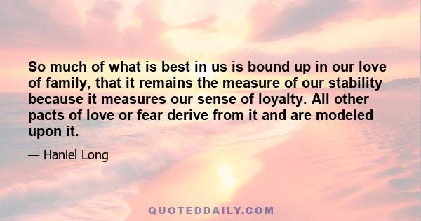 So much of what is best in us is bound up in our love of family, that it remains the measure of our stability because it measures our sense of loyalty. All other pacts of love or fear derive from it and are modeled upon 