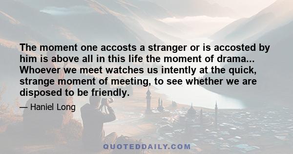 The moment one accosts a stranger or is accosted by him is above all in this life the moment of drama... Whoever we meet watches us intently at the quick, strange moment of meeting, to see whether we are disposed to be