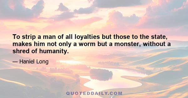 To strip a man of all loyalties but those to the state, makes him not only a worm but a monster, without a shred of humanity.