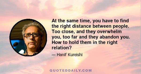 At the same time, you have to find the right distance between people. Too close, and they overwhelm you, too far and they abandon you. How to hold them in the right relation?