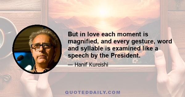 But in love each moment is magnified, and every gesture, word and syllable is examined like a speech by the President.