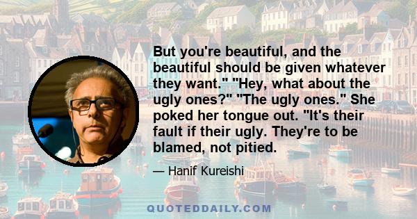 But you're beautiful, and the beautiful should be given whatever they want. Hey, what about the ugly ones? The ugly ones. She poked her tongue out. It's their fault if their ugly. They're to be blamed, not pitied.