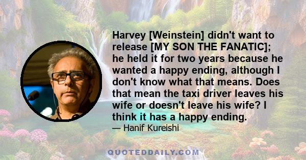 Harvey [Weinstein] didn't want to release [MY SON THE FANATIC]; he held it for two years because he wanted a happy ending, although I don't know what that means. Does that mean the taxi driver leaves his wife or doesn't 