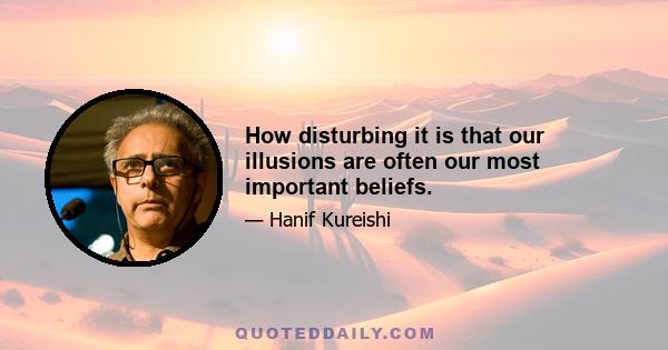 How disturbing it is that our illusions are often our most important beliefs.