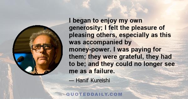 I began to enjoy my own generosity; I felt the pleasure of pleasing others, especially as this was accompanied by money-power. I was paying for them; they were grateful, they had to be; and they could no longer see me